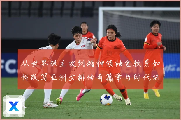 从世界级主攻到精神领袖金软景如何改写亚洲女排传奇篇章与时代记成长观察：最新赛事动态与深度分析