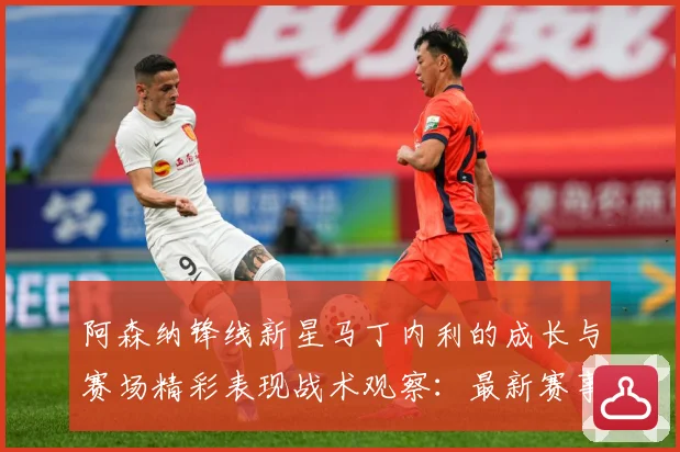 阿森纳锋线新星马丁内利的成长与赛场精彩表现战术观察：最新赛事动态与深度分析