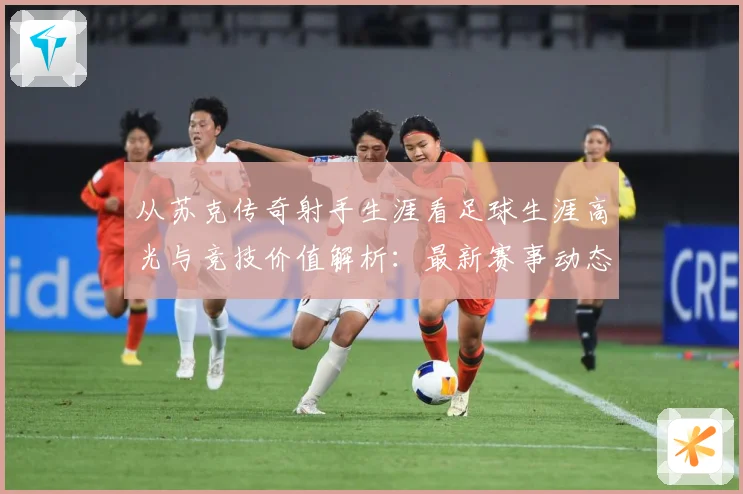 从苏克传奇射手生涯看足球生涯高光与竞技价值解析：最新赛事动态与深度分析