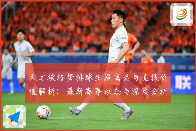 天才埃格努排球生涯高光与竞技价值解析：最新赛事动态与深度分析
