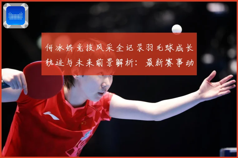 何冰娇竞技风采全记录羽毛球成长轨迹与未来前景解析：最新赛事动态与深度分析
