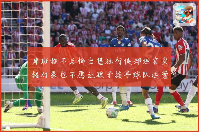 库班称不后悔出售独行侠却坦言卖错对象也不愿让孩子接手球队运营赛场复盘：最新赛事动态与深度分析
