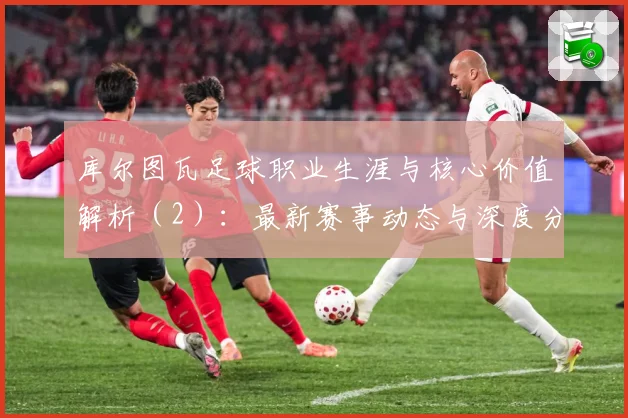 库尔图瓦足球职业生涯与核心价值解析（2）：最新赛事动态与深度分析