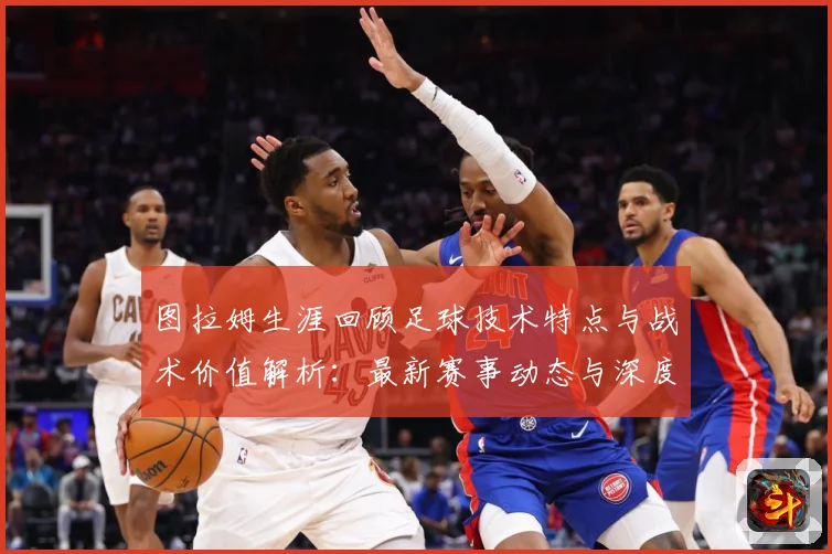 图拉姆生涯回顾足球技术特点与战术价值解析：最新赛事动态与深度分析