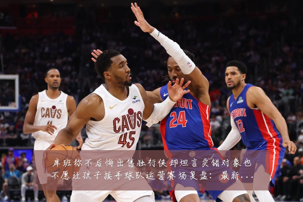 库班称不后悔出售独行侠却坦言卖错对象也不愿让孩子接手球队运营赛场复盘：最新赛事动态与深度分析