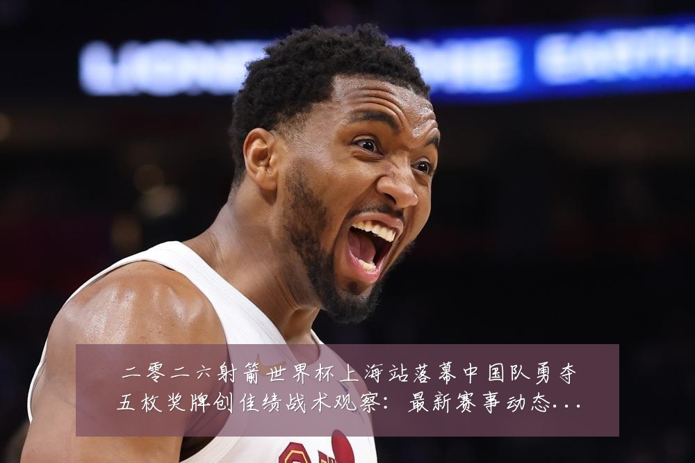 二零二六射箭世界杯上海站落幕中国队勇夺五枚奖牌创佳绩战术观察：最新赛事动态与深度分析